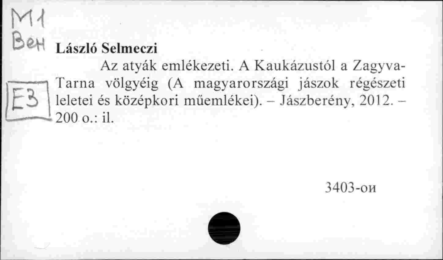 ﻿Ml
Laszlö Selmeczi
Az atyâk emlékezeti. A Kaukâzustôl a Zagyva-STarna vôlgyéig (A magyarorszâgi jâszok régészeti leletei és kôzépkori müemlékei). - Jâszberény, 2012. -200 o.: il.
3403-ои